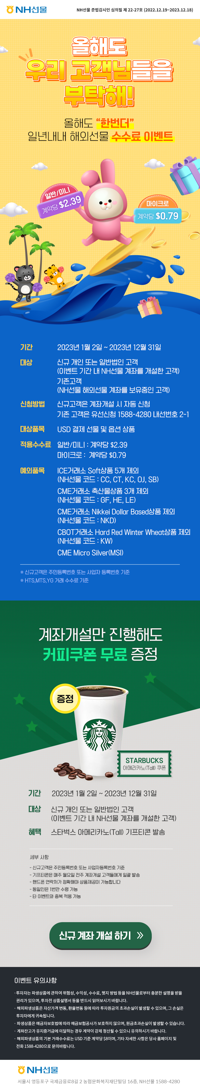 
NH선물
NH선물 준법감시인 심의필 제 22-27호 (2022.12.19~2023.12.18)

올해도
우리 고객님들을
부탁해!
올해도 한번더
일년내내 해외선물 수수료 이벤트

일반/미니 계약당 $2.39
마이크로 계약당 $0.79

기간: 2023년 1월 2일 ~ 2023년 12월 31일
대상: 신규 개인 또는 일반 법인 고객
(이벤트 기간 내 NH선물 계좌를 개설한 고객)
기존고객
(NH선물 해외선물 계좌를 보유중인 고객)
신청방법: 신규고객은 계좌개설 시 자동 신청
기존 고객은 유선신청 1588-4280 내선번호 2-1
대상품목: USD 결제 선물 및 옵션 상품
적응수수료: 일반/미니 : 계약당 $2.39
마이크로: 계약당 $0.79
예외품목: ICE거래소 Soft상품 5개 제외
(NH선물 코드 : CC, CT, KC, OJ, SB)
CME거래소 축산물상품 3개 제외
(NH선물 코드 : GF, HE, LE)
CME거래소 Nikkei Dollar Based상품 제외
(NH선물 코드:  NKD)
CBOT거래소 Hard Red Winter Wheat상품 제외
(NH선물 코드 : KW)
CME Micro Silver(MSI)

※신규고객은 주민등록번호 또는 사업자 등록번호 기준
※HTS, MTS, YG 거래 수수료 기준

계좌개설만 진행해도
커피쿠폰 무료 증정
증정 STARBUCKS 아메리카노(Tall) 쿠폰

기간: 2023년 1월 2일 ~ 2023년 12월 31일
대상: 신규 개인 또는 일반법인 고객
(이벤트 기간 내 NH선물 계좌를 개설한 고객)
혜택: 스타벅스 아메리카노(Tall) 기프티콘 발송

세부사항
-신규고객은 주민등록번호 또는 사업자등록번호 기준
-기프티콘은 매주 월요일 전주 계좌개설 고객들에게 일괄 발송
-핸드폰 연락처가 정확해야 상품제공이 가능합니다
-동일인은 1번만 수령 가능
-타 이벤트와 중복 적용 가능

신규 계좌 개설 하기 >>

이벤트 유의사항
·투자자는 파생상품에 관하여 위험성, 수익성, 수수료, 헷지 방법 등을 NH선물로부터 충분한 설명을 받을
권리가 있으며, 투자전 상품설명서 등을 반드시 읽어보시기 바랍니다.
·해외파생상품은 자산가격 변동, 환율변동 등에 따라 투자원금의 초과손실이 발생할 수 있으며, 그 손실은
투자자에게 귀속됩니다.
·파생상품은 예금자보호법에 따라 예금보험공사가 보호하지 않으며, 원금초과손실이 발생할 수 있습니다.
·계좌잔고가 유지증거금에 미달하는 경우 계약이 강제 청산될 수 있으니 유의하시기 바랍니다.
·해외파생상품의 기본 거래수수료는 USD 기준 계약당 $8이며, 기타 자세한 사항은 당사 홈페이지 및
전화 1588-4280으로 문의바랍니다.

NH선물
서울시 영등포구 국제금융로8길 2 농협문화복지재단빌딩 16층, NH선물 1588-4280
