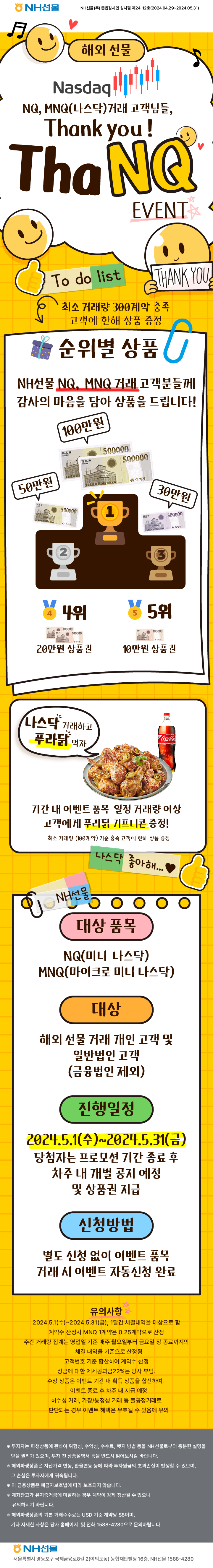 NH선물 NH선물(주) 준법감시인 심사필 제24-12호(2024.04.29~2024.05.31)

해외선물
Nasdaq
NQ, MNQ(나스닥) 거래 고객님들,
Thank you!
ThaNQ EVENT

최소 거래량 300계약 충족 고객에 한해 상품 증정

순위별 상품
NH선물 NQ, MNQ 거래 고객분들께 감사의 마음을 담아 상품을 드립니다.
1위 100만원 상품권
2위 50만원 상품권
3위 30만원 상품권
4위 20만원 상품권
5위 10만원 상품권

나스닥 거래하고 푸라닭 먹자
기간 내 이벤트 품목 일정 거래량 이상 고객에게 푸라닭 기프티콘 증정!
최소 거래량 (100계약) 기준 충족 고객에 한해 상품 증정

대상 품목
NQ(미니 나스닥)
MNQ(마이크로 미니 나스닥)

대상
해외 선물 거래 개인 고객 및 일반법인 고객 (금융법인 제외)

진행일정
2024.5.1(수)~2024.5.31(금)
당첨자는 프로모션 기간 종료 후 차주 내 개별 공지 예정 및 상품권 지급

신청방법
별도 신청 없이 이벤트 품목 거래 시 이벤트 자동신청 완료

유의사항
2024.5.1(수)~2024.5.31(금), 1달간 체결내역을 대상으로 함
계약수 산정시 MNQ 1계약은 0.25계약으로 산정
주간 거래량 집계는 영업일 기준 매주 월요일부터 금요일 장 종료까지의 체결 내역을 기준으로 산정됨
고객번호 기준 합산하여 계약수 산정
상금에 대한 제세공과금22%는 당사 부담.
수상 상품은 이벤트 기간 내 획득 상품을 합산하여, 이벤트 종료 후 차주 내 지급 예정
허수성 거래, 가장/통정성 거래 등 불공정거래로 판단되는 경우 이벤트 혜택은 무효될 수 있음에 유의

※ 투자자는 파생상품에 관하여 위험성, 수익성, 수수료, 헷지 방법 등을 NH선물로부터 충분한 설명을 받을 권리가 있으며, 투자 전 상품설명서 등을 반드시 읽어보시길 바랍니다.
※ 해외파생상품은 자산가격 변동, 환율변동 등에 따라 투자원금의 초과손실이 발생할 수 있으며, 그 손실은 투자자에게 귀속됩니다.
※ 이 금융상품은 예금자보호법에 따라 보호되지 않습니다.
※ 계좌잔고가 유지증거금에 미달하는 경우 계약이 강제 청산될 수 있으니 유의하시기 바랍니다.
※ 해외파생상품의 기본 거래수수료는 USD 기준 계약당 $8이며, 기타 자세한 사항은 당사 홈페이지 및 전화 1588-4280으로 문의바랍니다.

NH선물
서울특별시 영등포구 국제금융로8길 2(여의도동) 농협재단빌딩 16층, NH선물 1588-4280
