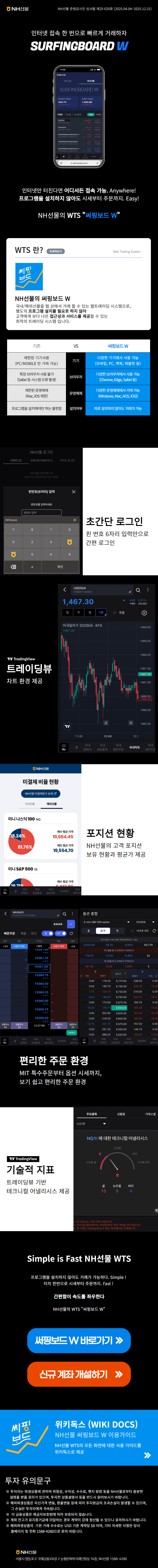 NH선물 
NH선물 준법감시인 심사필 제25-020호 (2025.04.04~2025.12.31)

인터넷 접속 한 번으로 빠르게 거래하자 
SURFINGBOARD W 

인터넷만 터진다면 어디서든 접속 가능. Anywhere! 
프로그램을 설치하지 않아도 시세부터 주문까지. Easy! 

NH선물의 WTS 써핑보드 W 

WTS 란? 자세히보기 Web Trading System
NH선물의 써핑보드 W
국내/해외선물을 웹 상에서 거래 할 수 있는 웹트레이딩 시스템으로,
별도의 프로그램 설치를 필요로 하지 않아
고객에게 보다 나은 접근성과 서비스를 제공할 수 있는
최적의 트레이딩 시스템 입니다.

[기존]
기기: 제한된 기기사용(PC/MOBILE 만 거래 가능)
브라우저: 특정 브라우저 사용 불가(Safari 등 시스템 오류 발생)
운영체제: 제한된 운영체제(Mac, IOS 제한)
설치여부: 프로그램을 설치해야만 하는 불편함

[써핑보드 W]
기기: 다양한 기기에서 사용 가능(모바일, PC, 맥북, 태블릿 등)
브라우저: 다양한 브라우저에서 사용 가능(Chrome, Edge, Safari 등)
운영체제: 다양한 운영체제에서 거래 가능(Windows, Mac, AOS, IOS)
설치여부: 따로 설치하지 않아도 거래가 가능

초간단 로그인
핀 번호 6자리 입력만으로 간편 로그인

트레이딩뷰
차트 환경 제공

포지션 현황
NH선물의 고객 포지션 보유 현황과 평균가 제공

편리한 주문 환경
MIT 특수주문부터 옵션 시세까지, 보기 쉽고 편리한 주문 환경

기술적 지표
트레이딩뷰 기반 테크니컬 어낼리시스 제공

Simple is Fast NH선물 WTS
프로그램을 설치하지 않아도 거래가 가능하다. Simple!
터치 한번으로 시세부터 주문까지. Fast!

간편함이 속도를 좌우한다

NH선물의 WTS 써핑보드 W

써핑보드 W 바로가기
신규 계좌 개설하기

위키독스(WIKI DOCS)
NH선물 써핑보드 W 이용가이드
NH선물 WTS의 모든 화면에 대한 사용 가이드를 위키독스로 제공

투자 유의문구
투자자는 파생상품에 관하여 위험성, 수익성, 수수료, 헷지 방법 등을 NH선물로부터 충분한 설명을 받을 권리가 있으며, 투자전 상품설명서 등을 반드시 읽어보시기 바랍니다.
해외파생상품은 자산가격 변동, 환율변동 등에 따라 투자원금의 초과손실이 발생할 수 있으며, 그 손실은 투자자에게 귀속됩니다.
이 금융상품은 예금자보호법에 따라 보호되지 않습니다.
계좌 잔고가 유지증거금에 미달하는 경우 계약이 강제 청산될 수 있으니 유의하시기 바랍니다.
해외파생상품의 기본 거래 수수료는 USD 기준 계약당 $8 이며, 기타 자세한 사항은 당사 홈페이지 및 전화 1588-4280으로 문의 바랍니다.

NH선물 서울시 영등포구 국제금융로8길 2 농협문화복지재단빌딩 16층, NH선물 1588-4280
