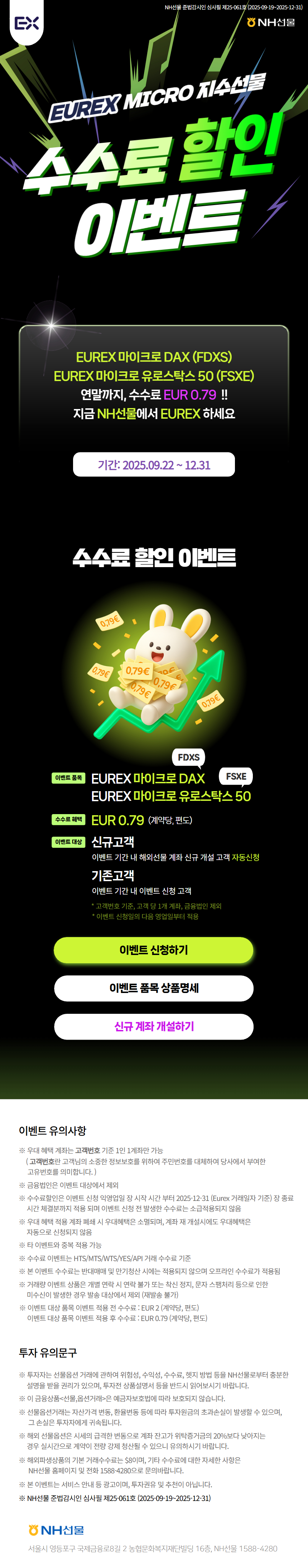NH선물 준법감시인 심사필 제25-061호 (2025.09.19~2025.12.31)
EUREX MICRO 지수선물 수수료 할인 이벤트

EUREX 마이크로 DAX (FDXS)
EUREX 마이크로 유로스탁스 50 (FSXE)
연말까지, 수수료 EUR 0.79 !!
지금 NH선물에서 EUREX 하세요

기간: 2025.09.22 ~12.31

수수료 할인 이벤트
이벤트 품목: EUREX 마이크로 DAX, EUREX 마이크로 유로스탁스 50
수수료 혜택: EUR 0.79 (계약당, 편도)
이벤트 대상: 신규고객 이벤트 기간 내 해외선물 계좌 신규 개설 고객 자동신청, 기존고객 이벤트 기간 내 이벤트 신청 고객
*고객번호 기준, 고객 당 1개 계좌, 금융법인 제외
*이벤트 신청일의 다음 영업일로부터 적용

이벤트 신청하기
이벤트 품목 상품명세
신규 계좌 개설하기

이벤트 유의사항
- 우대 혜택 계좌는 고객번호 기준 1인 1계좌만 가능 (고객번호란 고객님의 소중한 정보보호를 위하여 주민번호를 대체하여 당사에서 부여한 고유번호를 의미합니다.)
- 금융법인은 이벤트 대상에서 제외
- 수수료할인은 이벤트 신청 익영업일 장 시작시간부터 2025-12-31 (Eurex 거래일자 기준) 장 종료시간 체결분까지 적용되며 이벤트 신청 전 발생한 수수료는 소급적용되지 않음
- 우대 혜택 적용 계좌 폐쇄 시 우대혜택은 소멸되며, 계좌 재 개설시에도 우대혜택은 자동으로 신청되지 않음
- 타이벤트와 중복 적용 가능
- 수수료 이벤트는 HTS/MTS/WTS/YES/API 거래 수수료 기준
- 본 이벤트 수수료는 반대매매 및 만기청산 시에는 적용되지 않으며 오프라인 수수료가 적용됨
- 거래량 이벤트 상품은 개별 연락 시 연락 불가 또는 착신 정지, 문자 스팸처리 등으로 인한 미수신이 발생한 경우 발송 대상에서 제외 (재발송 불가)
- 이벤트 대상 품목 이벤트 적용 전 수수료: EUR 2 (계약당, 편도) 이벤트 대상 품목 이벤트 적용 후 수수료: EUR 0.79 (계약당, 편도)

투자 유의문구
- 투자자는 선물옵션 거래에 관하여 위험성, 수익성, 수수료, 헷지 방법 등을 NH선물로부터 충분한 설명을 받을 권리가 있으며, 투자전 상품설명서 등을 반드시 읽어보시기 바랍니다.
- 이 금융상품(선물,옵션거래)은 예금자보호법에 따라 보호되지 않습니다.
- 선물옵션거래는 자산가격 변동, 환율변동 등에 따라 투자원금의 초과손실이 발생할 수 있으며, 그 손실은 투자자에게 귀속됩니다.
- 해외 선물옵션은 시세의 급격한 변동으로 계좌 잔고가 위탁증거금의 20%보다 낮아지는 경우 실시간으로 계약이 전략 강제 청산될 수 있으니 유의하시기 바랍니다.
- 해외파생상품의 기본 거래수수료는 $8이며, 기타 수수료에 대한 자세한 사항은 NH선물 홈페이지 및 전화 1588-4280으로 문의바랍니다.
- 계좌 잔고가 유지증거금에 미달하는 경우 계약이 강제 청산될 수 있으니 유의하시기 바랍니다.
- 본 이벤트는 서비스 안내 등 광고이며, 투자권유 및 추천이 아닙니다.
- NH선물 준법감시인 심사필 제25-061호 (2025-09-19~2025-12-31)

NH선물
서울시 영등포구 국제금융로8길 2 농협문화복지재단빌딩 16층, NH선물 1588-4280